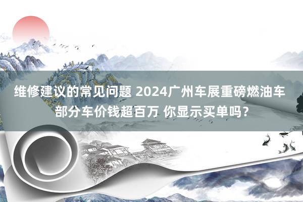 维修建议的常见问题 2024广州车展重磅燃油车 部分车价钱超百万 你显示买单吗？