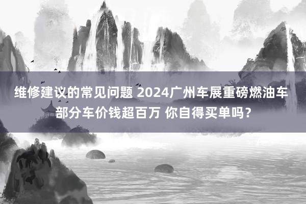 维修建议的常见问题 2024广州车展重磅燃油车 部分车价钱超百万 你自得买单吗？