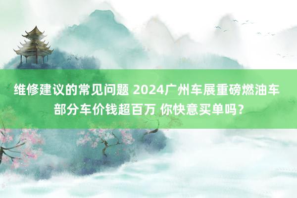 维修建议的常见问题 2024广州车展重磅燃油车 部分车价钱超百万 你快意买单吗？