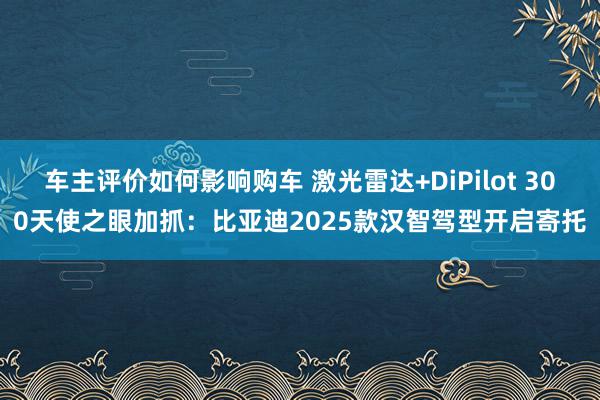 车主评价如何影响购车 激光雷达+DiPilot 300天使之眼加抓：比亚迪2025款汉智驾型开启寄托