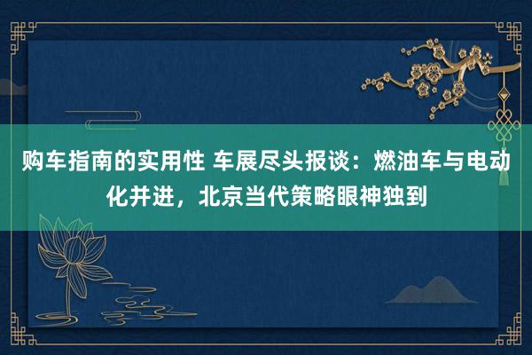 购车指南的实用性 车展尽头报谈：燃油车与电动化并进，北京当代策略眼神独到