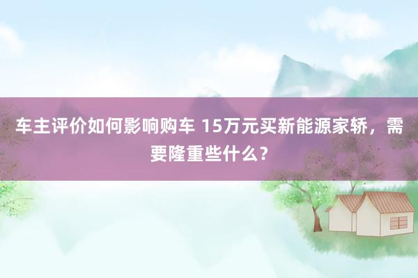 车主评价如何影响购车 15万元买新能源家轿，需要隆重些什么？