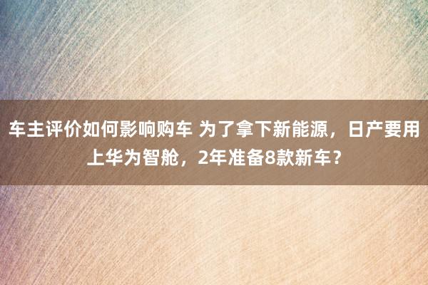 车主评价如何影响购车 为了拿下新能源，日产要用上华为智舱，2年准备8款新车？