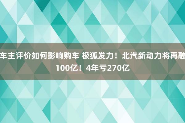 车主评价如何影响购车 极狐发力！北汽新动力将再融100亿！4年亏270亿