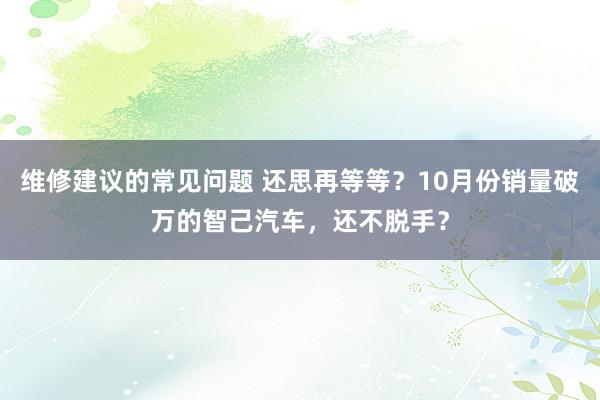 维修建议的常见问题 还思再等等？10月份销量破万的智己汽车，还不脱手？