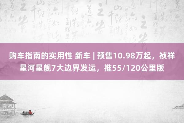 购车指南的实用性 新车 | 预售10.98万起，祯祥星河星舰7大边界发运，推55/120公里版