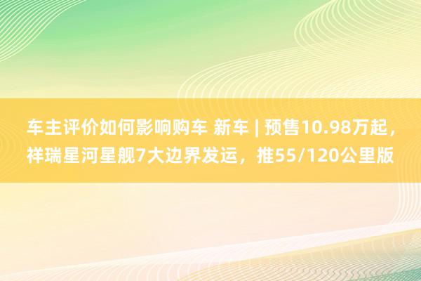 车主评价如何影响购车 新车 | 预售10.98万起，祥瑞星河星舰7大边界发运，推55/120公里版