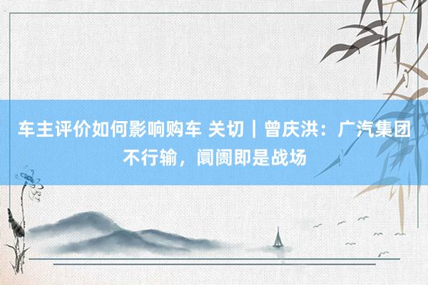 车主评价如何影响购车 关切｜曾庆洪：广汽集团不行输，阛阓即是战场