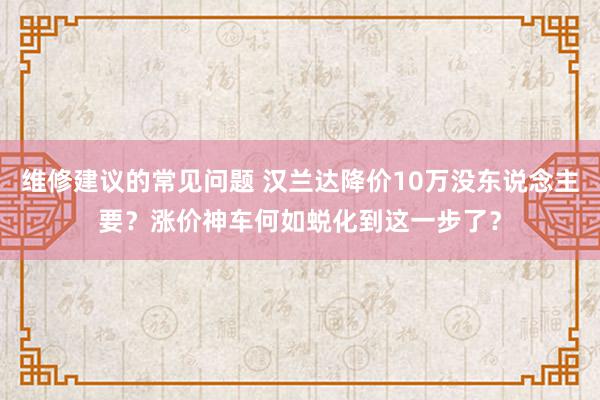 维修建议的常见问题 汉兰达降价10万没东说念主要？涨价神车何如蜕化到这一步了？