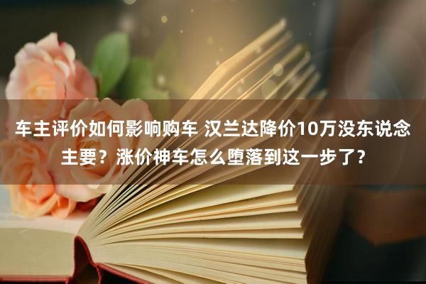 车主评价如何影响购车 汉兰达降价10万没东说念主要？涨价神车怎么堕落到这一步了？