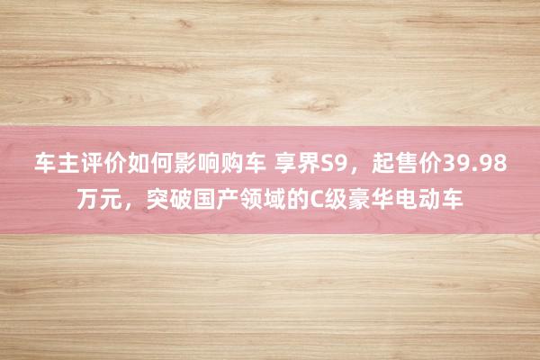 车主评价如何影响购车 享界S9，起售价39.98万元，突破国产领域的C级豪华电动车