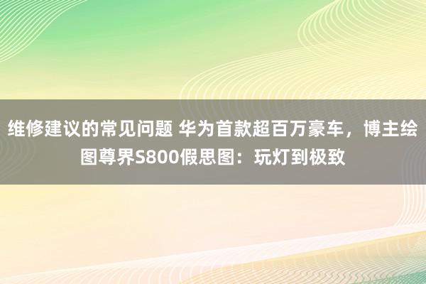 维修建议的常见问题 华为首款超百万豪车，博主绘图尊界S800假思图：玩灯到极致