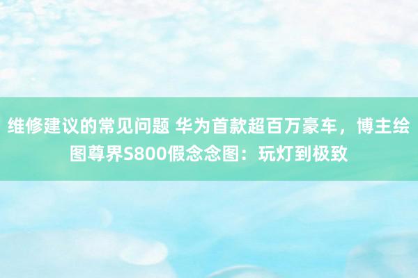 维修建议的常见问题 华为首款超百万豪车，博主绘图尊界S800假念念图：玩灯到极致