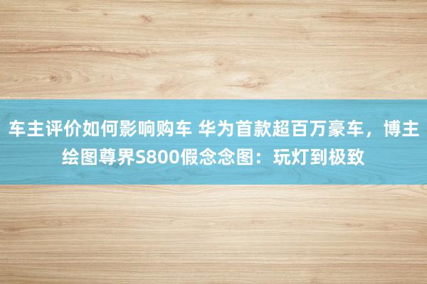 车主评价如何影响购车 华为首款超百万豪车，博主绘图尊界S800假念念图：玩灯到极致