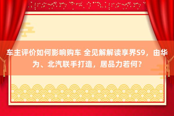 车主评价如何影响购车 全见解解读享界S9，由华为、北汽联手打造，居品力若何？