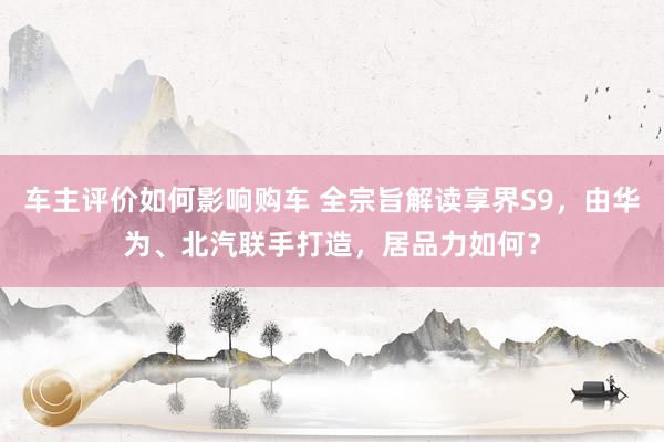 车主评价如何影响购车 全宗旨解读享界S9，由华为、北汽联手打造，居品力如何？