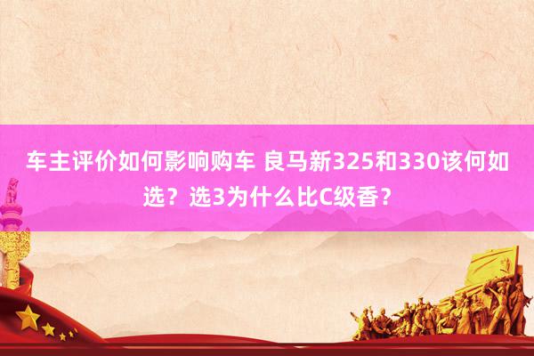 车主评价如何影响购车 良马新325和330该何如选？选3为什么比C级香？