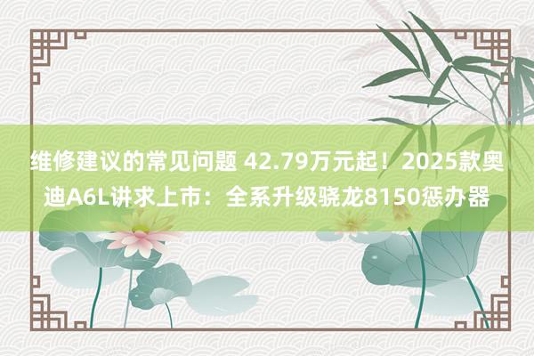 维修建议的常见问题 42.79万元起！2025款奥迪A6L讲求上市：全系升级骁龙8150惩办器