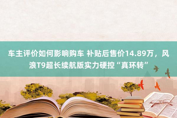 车主评价如何影响购车 补贴后售价14.89万，风浪T9超长续航版实力硬控“真环转”