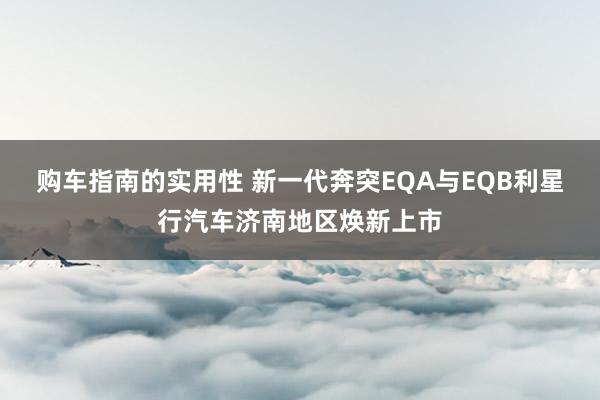 购车指南的实用性 新一代奔突EQA与EQB利星行汽车济南地区焕新上市