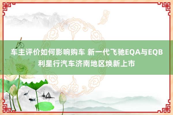 车主评价如何影响购车 新一代飞驰EQA与EQB利星行汽车济南地区焕新上市