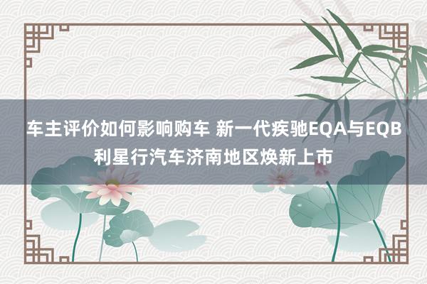 车主评价如何影响购车 新一代疾驰EQA与EQB利星行汽车济南地区焕新上市