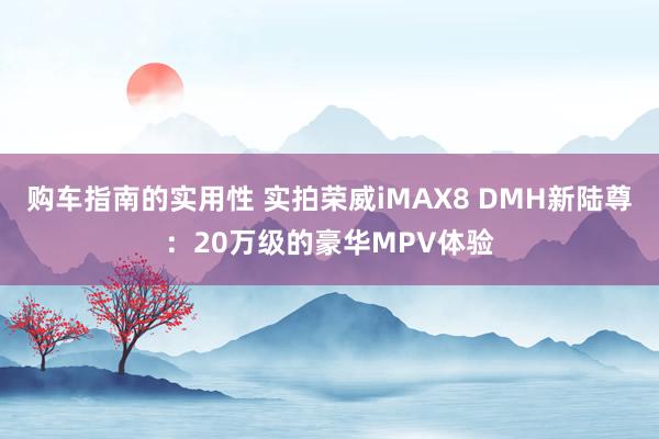 购车指南的实用性 实拍荣威iMAX8 DMH新陆尊：20万级的豪华MPV体验