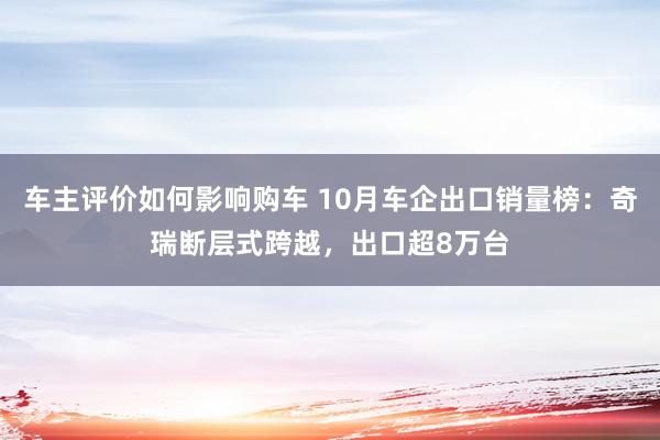 车主评价如何影响购车 10月车企出口销量榜：奇瑞断层式跨越，出口超8万台