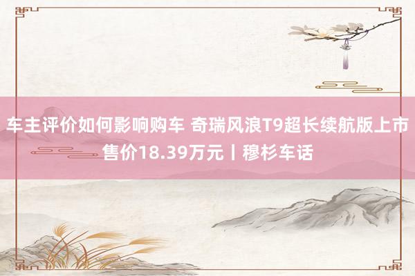 车主评价如何影响购车 奇瑞风浪T9超长续航版上市售价18.39万元丨穆杉车话