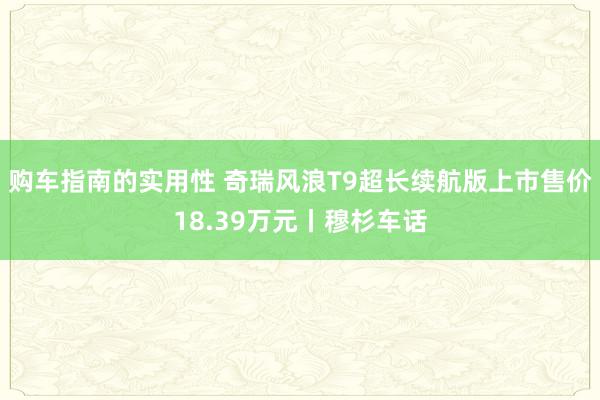 购车指南的实用性 奇瑞风浪T9超长续航版上市售价18.39万元丨穆杉车话