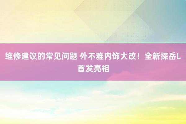 维修建议的常见问题 外不雅内饰大改！全新探岳L首发亮相