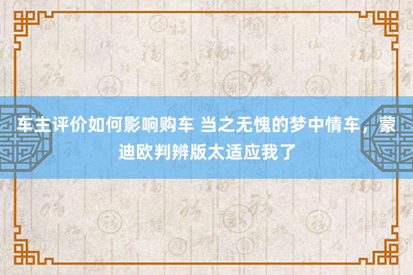 车主评价如何影响购车 当之无愧的梦中情车，蒙迪欧判辨版太适应我了