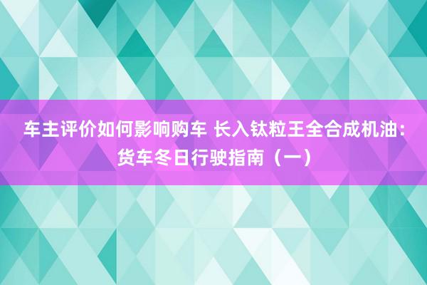 车主评价如何影响购车 长入钛粒王全合成机油：货车冬日行驶指南（一）