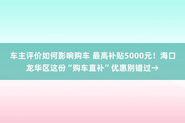 车主评价如何影响购车 最高补贴5000元！海口龙华区这份“购车直补”优惠别错过→