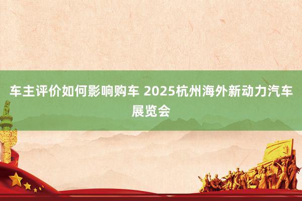 车主评价如何影响购车 2025杭州海外新动力汽车展览会