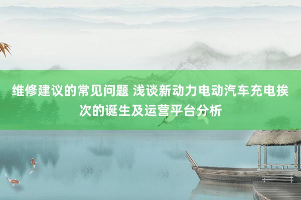 维修建议的常见问题 浅谈新动力电动汽车充电挨次的诞生及运营平台分析