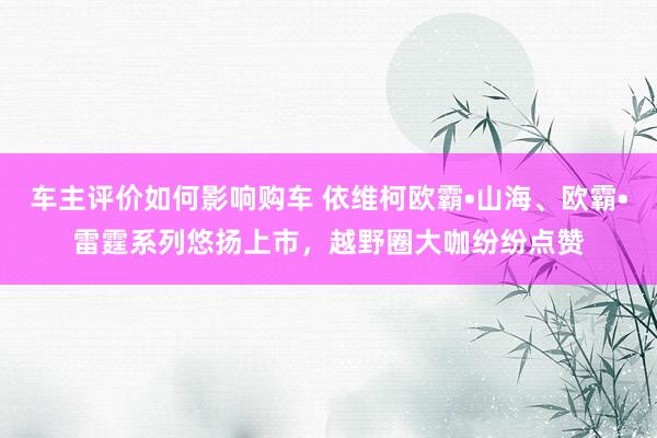 车主评价如何影响购车 依维柯欧霸•山海、欧霸•雷霆系列悠扬上市，越野圈大咖纷纷点赞