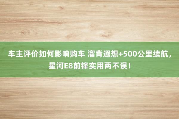 车主评价如何影响购车 溜背遐想+500公里续航，星河E8前锋实用两不误！