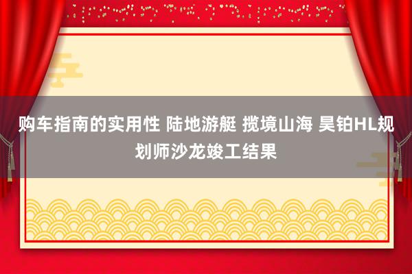 购车指南的实用性 陆地游艇 揽境山海 昊铂HL规划师沙龙竣工结果