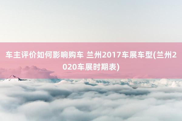 车主评价如何影响购车 兰州2017车展车型(兰州2020车展时期表)