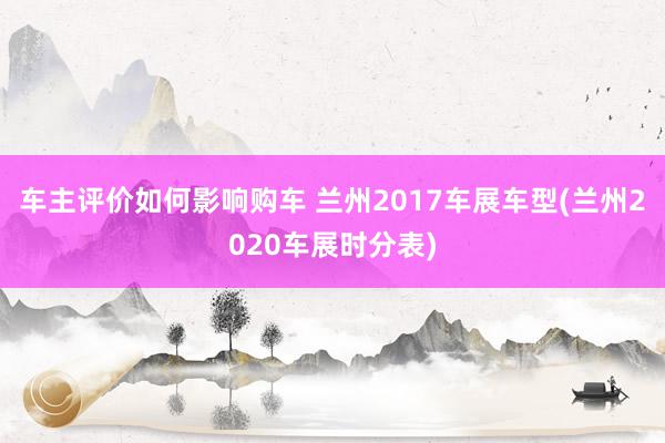 车主评价如何影响购车 兰州2017车展车型(兰州2020车展时分表)