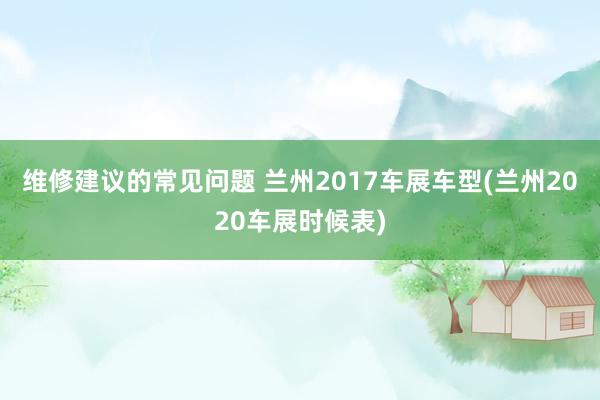 维修建议的常见问题 兰州2017车展车型(兰州2020车展时候表)