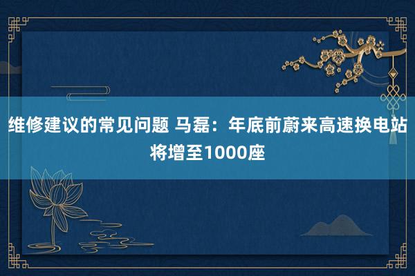 维修建议的常见问题 马磊：年底前蔚来高速换电站将增至1000座