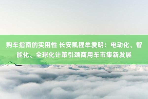 购车指南的实用性 长安凯程牟爱明：电动化、智能化、全球化计策引颈商用车市集新发展