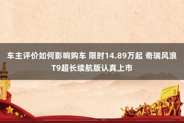 车主评价如何影响购车 限时14.89万起 奇瑞风浪T9超长续航版认真上市