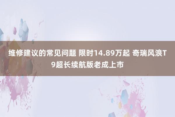 维修建议的常见问题 限时14.89万起 奇瑞风浪T9超长续航版老成上市