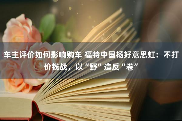 车主评价如何影响购车 福特中国杨好意思虹：不打价钱战，以“野”造反“卷”