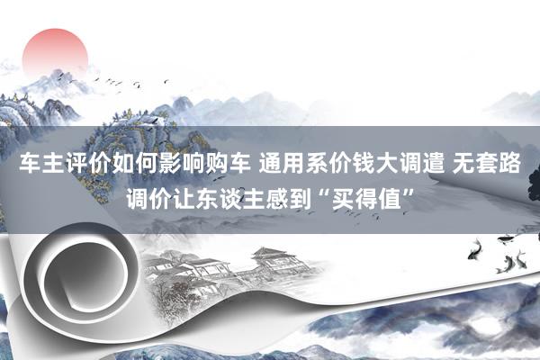 车主评价如何影响购车 通用系价钱大调遣 无套路调价让东谈主感到“买得值”