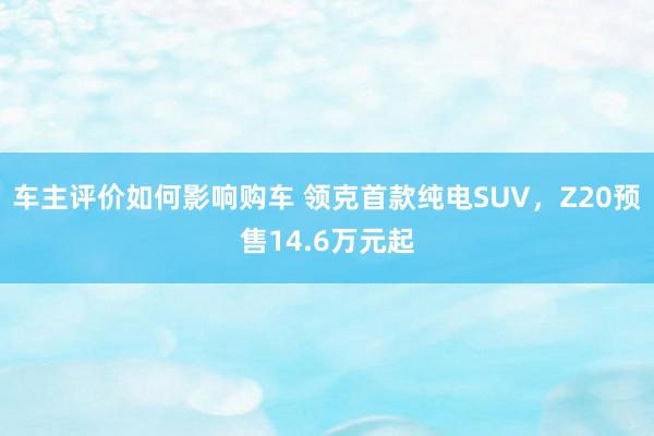 车主评价如何影响购车 领克首款纯电SUV，Z20预售14.6万元起