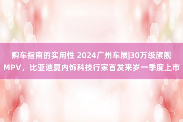 购车指南的实用性 2024广州车展|30万级旗舰MPV，比亚迪夏内饰科技行家首发来岁一季度上市